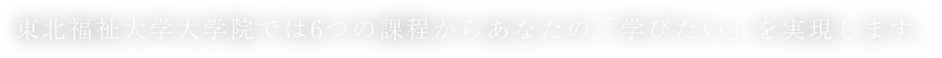 東北福祉大学大学院では6つの課程からあなたの「学びたい」を実現します。